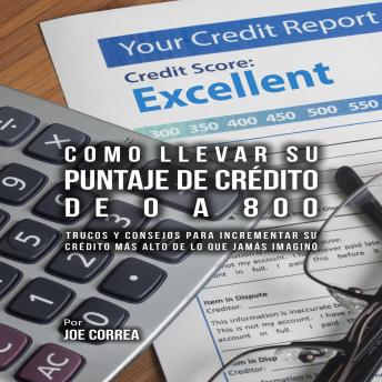 Portada de Como Llevar Su Puntaje De Crédito De 0 a 800: Trucos Y Consejos Para Incrementar Su Crédito Más Alto De Lo Que Jamás Imaginó