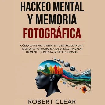Portada de Hackeo Mental y Memoria Fotográfica: Cómo Cambiar tu Mente y Desarrollar una Memoria Fotográfica en 21 Días. Hackea tu Mente con Esta Guía de 10 Pasos., de Robert Clear